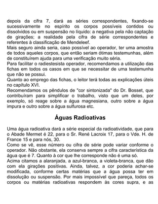 depois da cifra 7, dará as séries correspondentes, fixando-se
sucessivamente no espírito os corpos possíveis contidos ou
dissolvidos ou em suspensão no líquido: a negativa pela não captação
de girações; a realidade pela cifra de série correspondentes e
referentes à classificação de Mendeleef.
Mais seguro ainda seria, caso possível ao operador, ter uma amostra
de todos aqueles corpos, que então seriam ótimas testemunhas, além
de constituírem ajuda para uma verificação muito séria.
Para facilitar o radiestesista operador, recomendamos a utilização das
fichas em todos os casos em que se necessitar de uma testemunha
que não se possui.
Quanto ao emprego das fichas, o leitor terá todas as explicações úteis
no capítulo XVI.
Recomendamos os pêndulos de "cor sintonizada" do Dr. Bosset, que
contribuíram para simplificar o trabalho, visto que um deles, por
exemplo, só reage sobre a água magnesiana, outro sobre a água
impura e outro sobre a água sulfurosa etc.
Águas Radioativas
Uma água radioativa dará a série especial da radioatividade, que para
o Abade Mermet é 22, para o Sr. René Lacroix 17, para o Vde. H. de
France 15 e para nós, 30.
Como se vê, esse número ou cifra de série pode variar conforme o
operador. Não obstante, ela conserva sempre a cifra característica da
água que é 7. Quanto à cor que lhe corresponde não é uma só.
Acima citamos a alaranjada, a azul-branca, a violeta-branca, que dão
com ela girações positivas. Ainda, talvez, a cor poderia achar-se
modificada, conforme certas matérias que a água possa ter em
dissolução ou suspensão. Por mais impossível que pareça, todos os
corpos ou matérias radioativas respondem às cores supra, e as
 