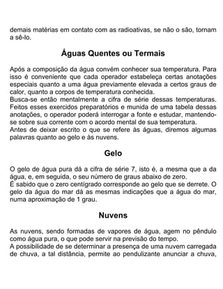 demais matérias em contato com as radioativas, se não o são, tornam
a sê-lo.
Águas Quentes ou Termais
Após a composição da água convém conhecer sua temperatura. Para
isso é conveniente que cada operador estabeleça certas anotações
especiais quanto a uma água previamente elevada a certos graus de
calor, quanto a corpos de temperatura conhecida.
Busca-se então mentalmente a cifra de série dessas temperaturas.
Feitos esses exercidos preparatórios e munida de uma tabela dessas
anotações, o operador poderá interrogar a fonte e estudar, mantendo-
se sobre sua corrente com o acordo mental de sua temperatura.
Antes de deixar escrito o que se refere às águas, diremos algumas
palavras quanto ao gelo e às nuvens.
Gelo
O gelo de água pura dá a cifra de série 7, isto é, a mesma que a da
água, e, em seguida, o seu número de graus abaixo de zero.
É sabido que o zero centígrado corresponde ao gelo que se derrete. O
gelo da água do mar dá as mesmas indicações que a água do mar,
numa aproximação de 1 grau.
Nuvens
As nuvens, sendo formadas de vapores de água, agem no pêndulo
como água pura, o que pode servir na previsão do tempo.
A possibilidade de se determinar a presença de uma nuvem carregada
de chuva, a tal distância, permite ao pendulizante anunciar a chuva,
 