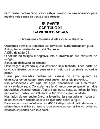 num prazo determinado, caso esteja provido de um aparelho para
medir a velocidade do vento e sua direção.
5ª. PARTE
CAPÍTULO XII
CAVIDADES SECAS
Subterrâneos - Galerias - Betas - Vácuo absoluto
O pêndulo permite a denúncia das cavidades subterrâneas em geral.
A direção do raio fundamental é Noroeste.
A Cifra de série é 6.
O sentido da rotação é negativa, isto é, inverso ao dos ponteiros de
relógio.
Sensação de leveza do pêndulo.
Observação: a preciso que a cavidade seja fechada. Toda parte de
cavidade aberta, ou onde penetra o ar, não dará os sinais indicados
acima.
Essas peculiaridades podem ser causas de erros quanto às
dimensões de um subterrâneo para quem não esteja prevenido.
Nas prospecções, em lugar de água, encontra-se um subterrâneo,
uma cavidade seca. Constatam-se fenômenos que se aproximam dos
produzidos pelas correntes d'água; mas, neste caso, as linhas de força
não existem, salvo uma influência a 45° dando a profundidade.
Nos lados de um subterrâneo, a forquilha dá uma volta em cada um
deles, mas num sentido oposto ao que daria sobre a água.
Para reconhecer a influência dos 45° é indispensável partir da beira do
subterrâneo e dirigir-se para o lado oposto ao sol, a fim de evitar os
estorvos causados pelo raio solar.
 