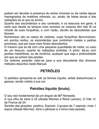 podem ser devidas à presença de certos minerais ou de certas águas
impregnadas de matérias minerais, ou, ainda, de betas secas e das
radiações do ar que as enche.
Quanto aos esconderijos e seu conteúdo, e os tesouros em geral, é
certo que desde os tempos mais remotos os vedores têm tido fé na
virtude de suas forquilhas, e com razão, devido às descobertas que
fizeram.
Numerosos são os casos de vedores, cujas forquilhas denunciaram,
em pontos certos, os esconderijos que continham metais e pedras
preciosas, que por esse meio foram descobertos.
O mesmo que se dá com uma pequena quantidade de metal, no caso
de um tesouro, quanto às radiações emitidas. A priori, dá-se com
jazidas metaIíferas, ou de minérios, qualquer que seja a profundidade
em que se achem tais jazidas.
Os vedores poderão valer-se para a sua descoberta dos diversos
métodos descritos neste Manual.
PETRÓLEO
O petróleo apresenta-se sob as formas líquida, sólida (betuminosa) e
gasosa, sendo violeta a sua cor.
Petróleo líquido (bruto).
O seu raio fundamental dá um ângulo de 60º Noroeste.
A sua cifra de série é 22 (Abade Mermet e René Lacroix). O Vde. H.
de France dá 24.
Sentido das girações: positivo. Espirais: 3 grupos de 7 espirais, mais 1
espira (Abade Mermet). Atrai o pêndulo e o torna mais pesado.
 