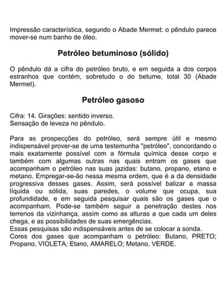 Impressão característica, segundo o Abade Mermet: o pêndulo parece
mover-se num banho de óleo.
Petróleo betuminoso (sólido)
O pêndulo dá a cifra do petróleo bruto, e em seguida a dos corpos
estranhos que contém, sobretudo o do betume, total 30 (Abade
Mermet).
Petróleo gasoso
Cifra: 14. Girações: sentido inverso.
Sensação de leveza no pêndulo.
Para as prospecções do petróleo, será sempre útil e mesmo
indispensável prover-se de uma testemunha "petróleo", concordando o
mais exatamente possível com a fórmula química desse corpo e
também com algumas outras nas quais entram os gases que
acompanham o petróleo nas suas jazidas: butano, propano, etano e
metano. Empregar-se-ão nessa mesma ordem, que é a da densidade
progressiva desses gases. Assim, será possível balizar a massa
líquida ou sólida, suas paredes, o volume que ocupa, sua
profundidade, e em seguida pesquisar quais são os gases que o
acompanham. Pode-se também seguir a penetração destes nos
terrenos da vizinhança, assim como as alturas a que cada um deles
chega, e as possibilidades de suas emergências.
Essas pesquisas são indispensáveis antes de se colocar a sonda.
Cores dos gases que acompanham o petróleo: Butano, PRETO;
Propano, VIOLETA; Etano, AMARELO; Metano, VERDE.
 