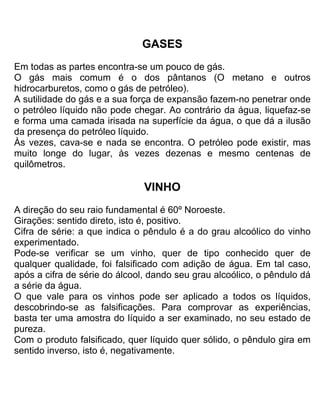 GASES
Em todas as partes encontra-se um pouco de gás.
O gás mais comum é o dos pântanos (O metano e outros
hidrocarburetos, como o gás de petróleo).
A sutilidade do gás e a sua força de expansão fazem-no penetrar onde
o petróleo líquido não pode chegar. Ao contrário da água, liquefaz-se
e forma uma camada irisada na superfície da água, o que dá a ilusão
da presença do petróleo líquido.
Às vezes, cava-se e nada se encontra. O petróleo pode existir, mas
muito longe do lugar, às vezes dezenas e mesmo centenas de
quilômetros.
VINHO
A direção do seu raio fundamental é 60º Noroeste.
Girações: sentido direto, isto é, positivo.
Cifra de série: a que indica o pêndulo é a do grau alcoólico do vinho
experimentado.
Pode-se verificar se um vinho, quer de tipo conhecido quer de
qualquer qualidade, foi falsificado com adição de água. Em tal caso,
após a cifra de série do álcool, dando seu grau alcoólico, o pêndulo dá
a série da água.
O que vale para os vinhos pode ser aplicado a todos os líquidos,
descobrindo-se as falsificações. Para comprovar as experiências,
basta ter uma amostra do líquido a ser examinado, no seu estado de
pureza.
Com o produto falsificado, quer líquido quer sólido, o pêndulo gira em
sentido inverso, isto é, negativamente.
 