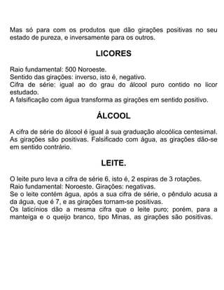 Mas só para com os produtos que dão girações positivas no seu
estado de pureza, e inversamente para os outros.
LICORES
Raio fundamental: 500 Noroeste.
Sentido das girações: inverso, isto é, negativo.
Cifra de série: igual ao do grau do álcool puro contido no licor
estudado.
A falsificação com água transforma as girações em sentido positivo.
ÁLCOOL
A cifra de série do álcool é igual à sua graduação alcoólica centesimaI.
As girações são positivas. Falsificado com água, as girações dão-se
em sentido contrário.
LEITE.
O leite puro leva a cifra de série 6, isto é, 2 espiras de 3 rotações.
Raio fundamental: Noroeste. Girações: negativas.
Se o leite contém água, após a sua cifra de série, o pêndulo acusa a
da água, que é 7, e as girações tornam-se positivas.
Os laticínios dão a mesma cifra que o leite puro; porém, para a
manteiga e o queijo branco, tipo Minas, as girações são positivas.
 