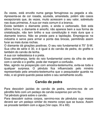 Às vezes, está envolto numa ganga ferruginosa ou pegada a ela.
Apresenta-se de cor rosada, azulada, amarelada, potém são casos
excepcionais que, às vezes, muito acrescem o seu valor, sobretudo
nas duas primeiras. A sua cor mais comum é a branca.
Existe também o diamante preto, e ainda o carbonado. Sob esta
última forma, o diamante é amorfo; não aparece bem a sua forma de
cristalização, não tem brilho e sua constituição é mais dura que o
diamante branco. Não se presta para a lapidação. Emprega-se na
indústria e serve para armar a ponta das brocas, permitindo assim
furar as mais duras rochas.
O diamante dá girações positivas. O seu raio fundamental é 75° S-W.
Sua cifra de série é 30, e é igual à do carvão de pedra, do grafite e
também do carvão de lenha.
A sua cor radiestésica é a preta.
Essa semelhança, tanto do raio fundamental como da cifra de série
com o carvão e o grafite, pode dar margem a confusão.
Mas, agindo na prospecção com amostra-testemunha, evita-se toda e
qualquer surpresa. O pêndulo fica influenciado pelo minério
representado pela amostra-testemunha que o pesquisador guarda na
mão, e só girará quando passa sobre o seu semelhante oculto.
Carvão de pedra
Para descobrir jazidas de carvão de pedra, servimo-nos de um
pêndtllo feito com um pedaço de carvão suspenso por um fio.
Tal pêndulo girará sobre o carvão.
Para descobrir outros corpos, servimo-nos de pêndulos cuja massa
deverá ser um pedaço similar do mesmo corpo que se busca. Assim
se procede também com a água (Ver caps. XI e XII).
 