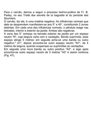 Para o carvão, damos a seguir o processo teórico-prático de Fr. B.
Padey, no seu Traité des secrets de Ia baguette et du pendule des
Sourciers.
O carvão, diz ele, é uma matéria negativa. As influências normais que
dele se desprendem manifestam-se aos 5° e 45°, constituindo 2 zonas
distintas. Em cada uma das influências normais, o pêndulo reage nas
beiradas, interior e exterior da jazida. Ambas são negativas.
A zona dos 5° começa na beirada exterior da jazida por um espaço
neutro "N", cuja largura varia com a vacilação. Sendo suprimida, esse
espaço atinge 5 metros; em seguida acha-se uma banda ou sulco
negativo." A1", depois encontra-se outro espaço neutro "N1", de 4
metros de largura, quando suspensas ou suprimidas as vacilações.
Em seguida uma nova banda ou sulco positivo "A2", e logo após
encontra-se outro espaço neutro de 5 metros "A3" e assim continua
(Fig. 47).
 
