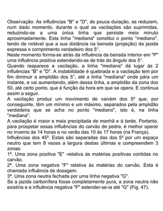 Observação: As influências "B" e "D", de pouca duração, se reduzem,
num dado momento, durante o qual as vacilações são suprimidas,
reduzindo-se a uma única linha que persiste meio minuto
aproximadamente. Esta linha "mediana" constitui o ponto "mediano",
tendo de notável que a sua distância na beirada (projeção) da jazida
expressa o comprimento verdadeiro dos 5°.
Neste momento forma-se atrás da influência da beirada interior em "P"
uma influência positiva estendendo-se de trás do ângulo dos 5°.
Quando reaparece a vacilação, a linha "mediana" dá lugar às 2
influências "B" e "D". A instabilidade é quebrada e a vacilação tem por
fim diminuir a amplidão dos 5°, até a linha "mediana" onde pára um
instante, e vai aumentando, além dessa linha, a amplidão da zona dos
50, até certo ponto, que é função da hora em que se opera. E continua
assim a seguir.
A vacilação produz um movimento de vaivém dos 5º que, por
conseguinte, têm um mínimo e um máximo, separados pela amplidão
verdadeira que se acha no ponto "mediano", isto é, na linha
"mediana".
A vacilação é maior e mais precipitada de manhã e à tarde. Portanto,
para prospetar essas influências do carvão de pedra, é melhor operar
no inverno às 14 horas e no verão das 10 às 17 horas (na França).
Influências dos 45º. Estas são separadas das dos 5º por um espaço
neutro que tem 8 vezes a largura destas últimas e compreendem 3
zonas:
1ª. Uma zona positiva "E" -relativa às matérias positivas contidas no
carvão.
2ª. Uma zona negativa "F" relativa às matérias do carvão. Esta é
chamada influência de dosagem.
3ª. Uma zona neutra fechada por uma linha negativa "G".
Se a jazida carbonífera fosse completamente pura, a zona neutra não
existiria e a influência negativa "F" estender-se-ia até "G" (Fig. 47).
 