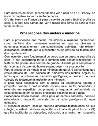 Para maiores detalhes, recomendamos ver a obra de Fr. B. Padey, no
início do capítulo sobre o carvão de pedra.
O V de. Henry de France dá para o carvão de pedra (hulha) a cifra de
série 6, à qual nós damos 30 (ver a tabela das cifras de série e raios
fundamentais).
Prospecções dos metais e minérios
Para a prospecção dos metais, metalóides e minérios conhecidos,
como também dos numerosos minérios em que os diversos e
numerosos metais entram em combinações químicas, não existem
dificuldades, contanto que o prospector esteja provido da testemunha
do corpo buscado.
Conhecendo o raio fundamental do corpo que se busca e sua cifra de
série, a sua descoberta far-se-á também com bastante facilidade; a
testemunha porém será sempre de grande utilidade para comprovar e
dar a certeza de que não houve engano algum na prospecção.
Para o prospetor de metais e de minérios em geral, é conveniente que
esteja provido de uma coleção de amostras das rochas, argilas ou
terras que constituem as camadas geológicas; e também de uma
coleção de testemunhas metalíferas e minerais.
E para cada descoberta com o auxílio da testemunha poderá o
prospetor calcular a profundidade, espessura e, se for necessário, a
extensão em superfície, comprimento e largura. A profundidade de
cada camada obtém-se pelos processos descritos para a água.
Procedendo dessa mesma forma para as demais camadas, pode-se
estabelecer o mapa de um corte das camadas geológicas do lugar
estudado.
O prospetor poderá, com as próprias amostras-testemunhas da sua
coleção, constituir pêndulos específicos - à falta de pêndulo oco - (X)
que lhe facilitarão as detecções, colocando a amostra num saquinho
 