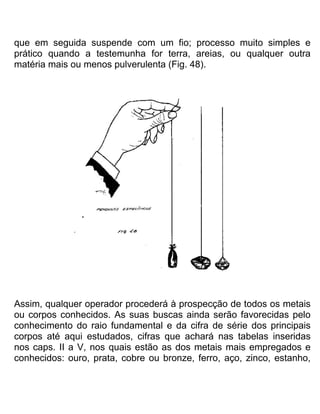 que em seguida suspende com um fio; processo muito simples e
prático quando a testemunha for terra, areias, ou qualquer outra
matéria mais ou menos pulverulenta (Fig. 48).
Assim, qualquer operador procederá à prospecção de todos os metais
ou corpos conhecidos. As suas buscas ainda serão favorecidas pelo
conhecimento do raio fundamental e da cifra de série dos principais
corpos até aqui estudados, cifras que achará nas tabelas inseridas
nos caps. II a V, nos quais estão as dos metais mais empregados e
conhecidos: ouro, prata, cobre ou bronze, ferro, aço, zinco, estanho,
 