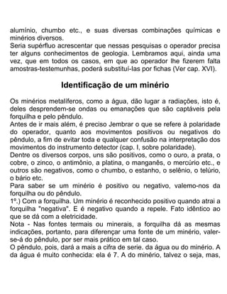 alumínio, chumbo etc., e suas diversas combinações químicas e
minérios diversos.
Seria supérfluo acrescentar que nessas pesquisas o operador precisa
ter alguns conhecimentos de geologia. Lembramos aqui, ainda uma
vez, que em todos os casos, em que ao operador lhe fizerem falta
amostras-testemunhas, poderá substituí-Ias por fichas (Ver cap. XVI).
Identificação de um minério
Os minérios metalíferos, como a água, dão lugar a radiações, isto é,
deles desprendem-se ondas ou emanações que são captáveis pela
forquilha e pelo pêndulo.
Antes de ir mais além, é preciso Jembrar o que se refere à polaridade
do operador, quanto aos movimentos positivos ou negativos do
pêndulo, a fim de evitar toda e qualquer confusão na interpretação dos
movimentos do instrumento detector (cap. I, sobre polaridade).
Dentre os diversos corpos, uns são positivos, como o ouro, a prata, o
cobre, o zinco, o antimônio, a platina, o manganês, o mercúrio etc., e
outros são negativos, como o chumbo, o estanho, o selênio, o telúrio,
o bário etc.
Para saber se um minério é positivo ou negativo, valemo-nos da
forquilha ou do pêndulo.
1º.) Com a forquilha. Um minério é reconhecido positivo quando atrai a
forquilha "negativa". E é negativo quando a repele. Fato idêntico ao
que se dá com a eletricidade.
Nota - Nas fontes termais ou minerais, a forquilha dá as mesmas
indicações, portanto, para diferençar uma fonte de um minério, valer-
se-á do pêndulo, por ser mais prático em tal caso.
O pêndulo, pois, dará a mais a cifra de serie. da água ou do minério. A
da água é muito conhecida: ela é 7. A do minério, talvez o seja, mas,
 
