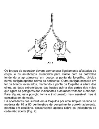 Os braços do operador devem permanecer ligeiramente afastados do
corpo, e os antebraços estendidos para diante com os cotovelos
tendendo a aproximar-se um pouco; a ponta da forquilha, dirigida
numa posição apenas acima da horizontal. Outra posição consiste em
ter os braços levantados, mantendo a ponta da forquiIha à altura dos
olhos, as duas extremidades das hastes acima das partes das mãos
que ligam os polegares aos indicadores e as mãos voltadas e abertas.
Para alguns, esta posição torna o instrumento mais sensível, mas é
cansativa em demasia.
Há operadores que substituem a forquilha por uma simples varinha de
madeira de 70 a 80 centímetros de comprimento aproximadamente,
mantida em equilíbrio, descansando apenas sobre os indicadores de
cada mão aberta (Fig. 7).
 