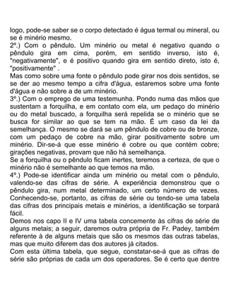 logo, pode-se saber se o corpo detectado é água termal ou mineral, ou
se é minério mesmo.
2º.) Com o pêndulo. Um minério ou metal é negativo quando o
pêndulo gira em cima, porém, em sentido inverso, isto é,
"negativamente", e é positivo quando gira em sentido direto, isto é,
"positivamente" .
Mas como sobre uma fonte o pêndulo pode girar nos dois sentidos, se
se der ao mesmo tempo a cifra d'água, estaremos sobre uma fonte
d'água e não sobre a de um minério.
3º.) Com o emprego de uma testemunha. Pondo numa das mãos que
sustentam a forquilha, e em contato com ela, um pedaço do minério
ou do metal buscado, a forquilha será repelida se o minério que se
busca for similar ao que se tem na mão. É um caso da lei da
semelhança. O mesmo se dará se um pêndulo de cobre ou de bronze,
com um pedaço de cobre na mão, girar positivamente sobre um
minério. Dir-se-á que esse minério é cobre ou que contém cobre;
girações negativas, provam que não há semelhança.
Se a forquilha ou o pêndulo ficam inertes, teremos a certeza, de que o
minério não é semelhante ao que temos na mão.
4º.) Pode-se identificar ainda um minério ou metal com o pêndulo,
valendo-se das cifras de série. A experiência demonstrou que o
pêndulo gira, num metal determinado, um certo número de vezes.
Conhecendo-se, portanto, as cifras de série ou tendo-se uma tabela
das cifras dos principais metais e minérios, a identificação se torpará
fácil.
Demos nos capo II e IV uma tabela concemente às cifras de série de
alguns metais; a seguir, daremos outra própria de Fr. Padey, também
referente à de alguns metais que são os mesmos das outras tabelas,
mas que muito diferem das dos autores já citados.
Com esta última tabela, que segue, constatar-se-á que as cifras de
série são próprias de cada um dos operadores. Se é certo que dentre
 