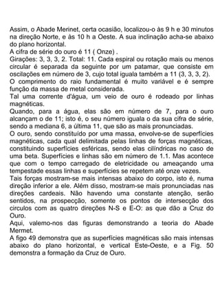 Assim, o Abade Merinet, certa ocasião, localizou-o às 9 h e 30 minutos
na direção Norte, e às 10 h a Oeste. A sua inclinação acha-se abaixo
do plano horizontal.
A cifra de série do ouro é 11 ( Onze) .
Girações: 3, 3, 3, 2. Total: 11. Cada espiral ou rotação mais ou menos
circular é separada da seguinte por um patamar, que consiste em
oscilações em número de 3, cujo total iguala também a 11 (3, 3, 3, 2).
O comprimento do raio fundamental é muito variável e é sempre
função da massa de metal considerada.
Tal uma corrente d'água, um veio de ouro é rodeado por linhas
magnéticas.
Quando, para a água, elas são em número de 7, para o ouro
alcançam o de 11; isto é, o seu número iguala o da sua cifra de série,
sendo a mediana 6, a última 11, que são as mais pronunciadas.
O ouro, sendo constituído por uma massa, envolve-se de superfícies
magnéticas, cada qual delimitada pelas linhas de forças magnéticas,
constituindo superfícies esféricas, sendo elas cilíndricas no caso de
uma beta. Superfícies e linhas são em número de 1.1. Mas acontece
que com o tempo carregado de eletricidade ou ameaçando uma
tempestade essas linhas e superfícies se repetem até onze vezes.
Tais forças mostram-se mais intensas abaixo do corpo, isto é, numa
direção inferior a ele. Além disso, mostram-se mais pronunciadas nas
direções cardeais. Não havendo uma constante atenção, serão
sentidos, na prospecção, somente os pontos de intersecção dos
circulos com as quatro direções N-S e E-O: as que dão a Cruz do
Ouro.
Aqui, valemo-nos das figuras demonstrando a teoria do Abade
Mermet.
A figo 49 demonstra que as superfícies magnéticas são mais intensas
abaixo do plano horizontal, e vertical Este-Oeste, e a Fig. 50
demonstra a formação da Cruz de Ouro.
 