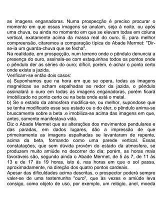 as imagens enganadoras. Numa prospecção é preciso procurar o
momento em que essas imagens se anulam, seja à noite, ou após
uma chuva, ou ainda no momento em que se elevam todas em coluna
vertical, exatamente acima da massa real do ouro. E, para melhor
compreensão, citaremos a comparação típica do Abade Mermet: "Dir-
se-ia um guarda-chuva que se fecha".
Na reaIidade, em prospeçção, num terreno onde o pêndulo denuncia a
presença do ouro, assinala-se com estaquinhas todos os pontos onde
o pêndulo der as séries do ouro; difícil, porém, é achar o ponto certo
onde existe a jazida.
Verificam-se então dois casos:
a) Suponhamos que na hora em que se opera, todas as imagens
magnéticas se acham espalhadas ao redor da jazida, o pêndulo
assinalará o ouro em todas as imagens enganadoras, porém ficará
imobilizado no ponto certo ou na beta onde está o metal.
b) Se o estado da atmosfera modifica-se, ou melhor, supondose que
se tenha modificado esse seu estado ou o do éter, o pêndulo anima-se
bruscamente sobre a beta .e imobiliza-se acima das imagens em que,
antes, somente manifestava vida.
Diz o Abade Mermet que as alterações dos movimentos pendulares e
das paradas, em dados lugares, dão a impressão de que
primeiramente as imagens espalhadas se levantaram de repente,
acima da beta, formando como uma parede vertical. Essas
constatações, que sem dúvida provêm do estado da atmosfera, se
produzem muito amiúde no decorrer do dia; porém, as horas mais
favoráveis são, segundo ainda o Abade Mermet, de 5 às 7, de 11 às
13 e de 17 às 19 horas, isto é, nas horas em que o sol passa,
aproximadamente, na direção dos quatro pontos cardeais.
Apesar das dificuldades acima descritas, o prospector poderá sempre
valer-se de uma testemunha "ouro", que às vezes e amiúde leva
consigo, como objeto de uso, por exemplo, um relógio, anel, moeda
 