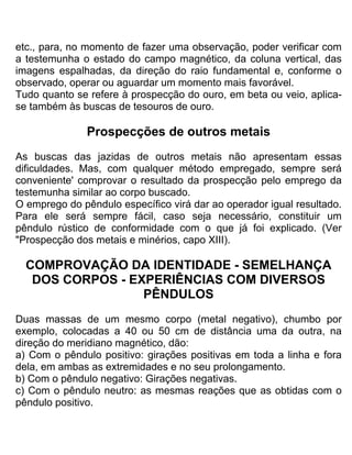etc., para, no momento de fazer uma observação, poder verificar com
a testemunha o estado do campo magnético, da coluna vertical, das
imagens espalhadas, da direção do raio fundamental e, conforme o
observado, operar ou aguardar um momento mais favorável.
Tudo quanto se refere à prospecção do ouro, em beta ou veio, aplica-
se também às buscas de tesouros de ouro.
Prospecções de outros metais
As buscas das jazidas de outros metais não apresentam essas
dificuldades. Mas, com qualquer método empregado, sempre será
conveniente' comprovar o resultado da prospecção pelo emprego da
testemunha similar ao corpo buscado.
O emprego do pêndulo específico virá dar ao operador igual resultado.
Para ele será sempre fácil, caso seja necessário, constituir um
pêndulo rústico de conformidade com o que já foi explicado. (Ver
"Prospecção dos metais e minérios, capo XIII).
COMPROVAÇÃO DA IDENTIDADE - SEMELHANÇA
DOS CORPOS - EXPERIÊNCIAS COM DIVERSOS
PÊNDULOS
Duas massas de um mesmo corpo (metal negativo), chumbo por
exemplo, colocadas a 40 ou 50 cm de distância uma da outra, na
direção do meridiano magnético, dão:
a) Com o pêndulo positivo: girações positivas em toda a linha e fora
dela, em ambas as extremidades e no seu prolongamento.
b) Com o pêndulo negativo: Girações negativas.
c) Com o pêndulo neutro: as mesmas reações que as obtidas com o
pêndulo positivo.
 