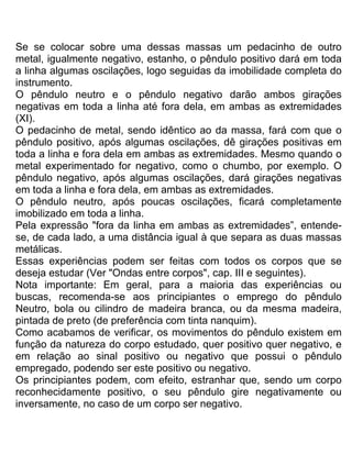 Se se colocar sobre uma dessas massas um pedacinho de outro
metal, igualmente negativo, estanho, o pêndulo positivo dará em toda
a linha algumas oscilações, logo seguidas da imobilidade completa do
instrumento.
O pêndulo neutro e o pêndulo negativo darão ambos girações
negativas em toda a linha até fora dela, em ambas as extremidades
(XI).
O pedacinho de metal, sendo idêntico ao da massa, fará com que o
pêndulo positivo, após algumas oscilações, dê girações positivas em
toda a linha e fora dela em ambas as extremidades. Mesmo quando o
metal experimentado for negativo, como o chumbo, por exemplo. O
pêndulo negativo, após algumas oscilações, dará girações negativas
em toda a linha e fora dela, em ambas as extremidades.
O pêndulo neutro, após poucas oscilações, ficará completamente
imobilizado em toda a linha.
Pela expressão "fora da linha em ambas as extremidades”, entende-
se, de cada lado, a uma distância igual à que separa as duas massas
metálicas.
Essas experiências podem ser feitas com todos os corpos que se
deseja estudar (Ver "Ondas entre corpos", cap. III e seguintes).
Nota importante: Em geral, para a maioria das experiências ou
buscas, recomenda-se aos principiantes o emprego do pêndulo
Neutro, bola ou cilindro de madeira branca, ou da mesma madeira,
pintada de preto (de preferência com tinta nanquim).
Como acabamos de verificar, os movimentos do pêndulo existem em
função da natureza do corpo estudado, quer positivo quer negativo, e
em relação ao sinal positivo ou negativo que possui o pêndulo
empregado, podendo ser este positivo ou negativo.
Os principiantes podem, com efeito, estranhar que, sendo um corpo
reconhecidamente positivo, o seu pêndulo gire negativamente ou
inversamente, no caso de um corpo ser negativo.
 