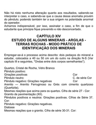 Não há nisto nenhuma alteração quanto aos resultados, sabendo-se
interpretar o caso, e sabendo-se que a causa dessa anomalia provém
do pêndulo; podendo também ter a sua origem na polaridade anormal
do operador.
Achamos indispensável, por isso, assinalar o caso, a fim de que o
estudante que principia fique prevenido e não desconcertado.
CAPÍTULO XIV
ESTUDO DE ALGUNS MINERAIS - ARGILAS -
TERRAS ROCHAS - MODO PRÁTICO DE
IDENTIFICAÇÁO DOS MINERAIS
Empregar-se-á o processo acima descrito: dois pedaços do mineral a
estudar, colocados a 40 ou 50 cm um do outro na direção N-S (Ver
capitulo III e seguintes, "Ondas entre dois corpos semelhantes").
Quartzo, Cristal de Rocha, Vidro Branco
Pêndulo positivo:
Girações positivas Cor
Pêndulo neutro: C. de série Cor
Pêndulo negativo: Girações negativas Cor
Arenito --- Arenito Ferruginoso ou Grés com cimento quartzoso
(Quartizita).
Mesmas reações que acima para os quartzo. Cifra de série 27 - Cor:
Granito de pavimentação (XII).
Pêndulos positivos e neutros: Girações positivas. Cifras de Série 37.
Cor:
Pêndulo negativo: Girações negativas.
Diabase
Mesmas reações que o granito. Cifra de série 30-31. Cor:
 