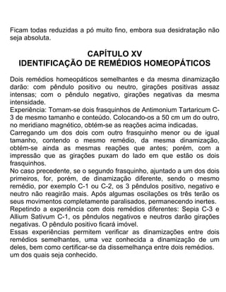 Ficam todas reduzidas a pó muito fino, embora sua desidratação não
seja absoluta.
CAPÍTULO XV
IDENTIFICAÇÃO DE REMÉDIOS HOMEOPÁTICOS
Dois remédios homeopáticos semelhantes e da mesma dinamização
darão: com pêndulo positivo ou neutro, girações positivas assaz
intensas; com o pêndulo negativo, girações negativas da mesma
intensidade.
Experiência: Tomam-se dois frasquinhos de Antimonium Tartaricum C-
3 de mesmo tamanho e conteúdo. Colocando-os a 50 cm um do outro,
no meridiano magnético, obtém-se as reações acima indicadas.
Carregando um dos dois com outro frasquinho menor ou de igual
tamanho, contendo o mesmo remédio, da mesma dinamização,
obtém-se ainda as mesmas reações que antes; porém, com a
impressão que as girações puxam do lado em que estão os dois
frasquinhos.
No caso precedente, se o segundo frasquinho, ajuntado a um dos dois
primeiros, for, porém, de dinamização diferente, sendo o mesmo
remédio, por exemplo C-1 ou C-2, os 3 pêndulos positivo, negativo e
neutro não reagirão mais. Após algumas oscilações os três terão os
seus movimentos completamente paralisados, permanecendo inertes.
Repetindo a experiência com dois remédios diferentes: Sepia C-3 e
Allium Sativum C-1, os pêndulos negativos e neutros darão girações
negativas. O pêndulo positivo ficará imóvel.
Essas experiências permitem verificar as dinamizações entre dois
remédios semelhantes, uma vez conhecida a dinamização de um
deles, bem como certificar-se da dissemelhança entre dois remédios.
um dos quais seja conhecido.
 