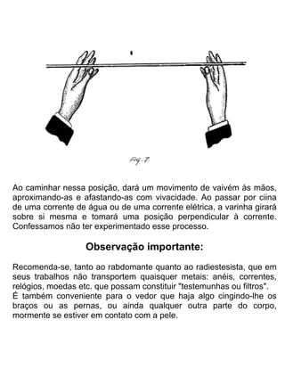 Ao caminhar nessa posição, dará um movimento de vaivém às mãos,
aproximando-as e afastando-as com vivacidade. Ao passar por ciina
de uma corrente de água ou de uma corrente elétrica, a varinha girará
sobre si mesma e tomará uma posição perpendicular à corrente.
Confessamos não ter experimentado esse processo.
Observação importante:
Recomenda-se, tanto ao rabdomante quanto ao radiestesista, que em
seus trabalhos não transportem quaisquer metais: anéis, correntes,
relógios, moedas etc. que possam constituir "testemunhas ou filtros".
É também conveniente para o vedor que haja algo cingindo-lhe os
braços ou as pernas, ou ainda qualquer outra parte do corpo,
mormente se estiver em contato com a pele.
 