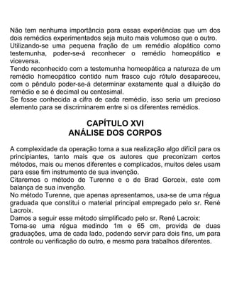Não tem nenhuma importância para essas experiências que um dos
dois remédios experimentados seja muito mais volumoso que o outro.
Utilizando-se uma pequena fração de um remédio alopático como
testemunha, poder-se-á reconhecer o remédio homeopático e
viceversa.
Tendo reconhecido com a testemunha homeopática a natureza de um
remédio homeopático contido num frasco cujo rótulo desapareceu,
com o pêndulo poder-se-á determinar exatamente qual a diluição do
remédio e se é decimal ou centesimal.
Se fosse conhecida a cifra de cada remédio, isso seria um precioso
elemento para se discriminarem entre si os diferentes remédios.
CAPÍTULO XVI
ANÁLISE DOS CORPOS
A complexidade da operação torna a sua realização algo difícil para os
principiantes, tanto mais que os autores que preconizam certos
métodos, mais ou menos diferentes e complicados, muitos deles usam
para esse fim instrumento de sua invenção.
Citaremos o método de Turenne e o de Brad Gorceix, este com
balança de sua invenção.
No método Turenne, que apenas apresentamos, usa-se de uma régua
graduada que constitui o material principal empregado pelo sr. René
Lacroix.
Damos a seguir esse método simplificado pelo sr. René Lacroix:
Toma-se uma régua medindo 1m e 65 cm, provida de duas
graduações, uma de cada lado, podendo servir para dois fins, um para
controle ou verificação do outro, e mesmo para trabalhos diferentes.
 