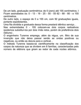 De um lado, graduação centimétrica; de 0 (zero) até 155 centímetros. I
Ficam assinalados os: 0 - 13 - 19 - 25 - 50 - 55 62 - 68 - 80 - e 155
centímetros.
De outro lado, o espaço de 0 a 155 cm, com 92 graduações iguais,
portanto eqüidistantes.
Uma fita dividida e graduada dessa forma prestará idêntico serviço. .
Nas extremidades 0 - 155 colocam-se dois corpos radioativos
(podemos substituí-Ios por dois ímãs retos, porém de preferência dois
rádiuns) .
O engenheiro Turenne emprega, além da régua, um. filtro de sua
invenção que não deixa passar senão as ondas positivas ou
negativas, ou então as desvia para a vertical, .
O método Turenne baseia-se cientificamente na classificação dos
corpos da natureza que se dividem em 8 famílias, caracterizadas pelo
número de elétrons que giram ao redor de cada núcleo atômico.
 