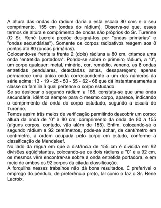 A altura das ondas do rádium daria a esta escala 80 cms e o seu
comprimento, 155 cm (ondas do rádium). Observa-se que, esses
termos de altura e comprimento de ondas são próprios do Sr. Turenne
(O Sr. René Lacroix propõe designá-Ios por "ondas primárias" e
"ondas secundárias"). Somente os corpos radioativos reagem aos 8
pontos até 80 (ondas primárias).
Colocando-se frente a frente 2 (dois) rádiuns a 80 cm, criamos uma
onda "entretida portadora". Pondo-se sobre o primeiro rádium, a "0",
um corpo qualquer: metal, minério, cor, remédio, veneno, as 8 ondas
entretidas pendulares, detectadas antes, desapareçem; apenas
permanece uma única onda correspondente a um dos números da
série acima: 13 - 19 - 25 - 50 - 55 - 62 - 68 que dá instantaneamente a
classe da família à qual pertence o corpo estudado.
Se se deslocar o segundo rádium a 155, constata-se que uma onda
secundária, idêntica sempre para o mesmo corpo, aparece, indicando
o comprimento da onda do corpo estudado, segundo a escala de
Turenne.
Temos assim três meios de verificação permitindo descobrir um corpo:
altura da onda de "0" a 80 cm; comprimento da onda de 80 a 155
(alguns corpos, contudo, vão além de 155). Enfim, colocando-se o
segundo rádium a 92 centímetros, pode-se achar, de centímetro em
centímetro, a ordem ocupada pelo corpo em estudo, conforme a
classificação de Mendeleef.
No lado da régua em que a distância de 155 cm é dividida em 92
divisões eqüidistantes, colocando-se os dois rádiuns a "0" e a 92 cm,
os mesmos vêm encontrar-se sobre a onda entretida portadora, e em
meio de ambos os 92 corpos da citada classificação.
A forquilha nesses trabalhos não dá bons resultados. É preferível o
emprego do pêndulo, de preferência preto, tal como o faz o Sr. René
Lacroix.
 