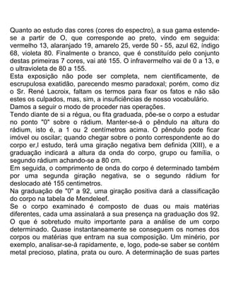 Quanto ao estudo das cores (cores do espectro), a sua gama estende-
se a partir de O, que corresponde ao preto, vindo em seguida:
vermelho 13, alaranjado 19, amarelo 25, verde 50 - 55, azul 62, índigo
68, violeta 80. Finalmente o branco, que é constituído pelo conjunto
destas primeiras 7 cores, vai até 155. O infravermelho vai de 0 a 13, e
o ultravioleta de 80 a 155.
Esta exposição não pode ser completa, nem cientificamente, de
escrupulosa exatidão, parecendo mesmo paradoxal; porém, como diz
o Sr. René Lacroix, faltam os termos para fixar os fatos e não são
estes os culpados, mas, sim, a insuficiências de nosso vocabulário.
Damos a seguir o modo de proceder nas operações.
Tendo diante de si a régua, ou fita graduada, põe-se o corpo a estudar
no ponto "0" sobre o rádium. Manter-se-á o pêndulo na altura do
rádium, isto é, a 1 ou 2 centímetros acima. O pêndulo pode ficar
imóvel ou oscilar; quando chegar sobre o ponto correspondente ao do
corpo er,l estudo, terá uma giração negativa bem definida (XIII), e a
graduação indicará a altura da onda do corpo, grupo ou família, o
segundo rádium achando-se a 80 cm.
Em seguida, o comprimento de onda do corpo é determinado também
por uma segunda giração negativa, se o segundo rádium for
deslocado até 155 centimetros.
Na graduação de "0" a 92, uma giração positiva dará a classificação
do corpo na tabela de Mendeleef.
Se o corpo examinado é composto de duas ou mais matérias
diferentes, cada uma assinalará a sua presença na graduação dos 92.
O que é sobretudo muito importante para a análise de um corpo
determinado. Quase instantaneamente se conseguem os nomes dos
corpos ou matérias que entram na sua composição. Um minério, por
exemplo, analisar-se-á rapidamente, e, logo, pode-se saber se contém
metal precioso, platina, prata ou ouro. A determinação de suas partes
 