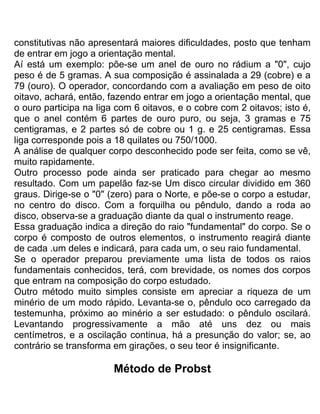 constitutivas não apresentará maiores dificuldades, posto que tenham
de entrar em jogo a orientação mental.
Aí está um exemplo: põe-se um anel de ouro no rádium a "0", cujo
peso é de 5 gramas. A sua composição é assinalada a 29 (cobre) e a
79 (ouro). O operador, concordando com a avaliação em peso de oito
oitavo, achará, então, fazendo entrar em jogo a orientação mental, que
o ouro participa na liga com 6 oitavos, e o cobre com 2 oitavos; isto é,
que o anel contém 6 partes de ouro puro, ou seja, 3 gramas e 75
centigramas, e 2 partes só de cobre ou 1 g. e 25 centigramas. Essa
liga corresponde pois a 18 quilates ou 750/1000.
A análise de qualquer corpo desconhecido pode ser feita, como se vê,
muito rapidamente.
Outro processo pode ainda ser praticado para chegar ao mesmo
resultado. Com um papelão faz-se Um disco circular dividido em 360
graus. Dirige-se o "0" (zero) para o Norte, e põe-se o corpo a estudar,
no centro do disco. Com a forquilha ou pêndulo, dando a roda ao
disco, observa-se a graduação diante da qual o instrumento reage.
Essa graduação indica a direção do raio "fundamental" do corpo. Se o
corpo é composto de outros elementos, o instrumento reagirá diante
de cada .um deles e indicará, para cada um, o seu raio fundamental.
Se o operador preparou previamente uma lista de todos os raios
fundamentais conhecidos, terá, com brevidade, os nomes dos corpos
que entram na composição do corpo estudado.
Outro método muito simples consiste em apreciar a riqueza de um
minério de um modo rápido. Levanta-se o, pêndulo oco carregado da
testemunha, próximo ao minério a ser estudado: o pêndulo oscilará.
Levantando progressivamente a mão até uns dez ou mais
centímetros, e a oscilação continua, há a presunção do valor; se, ao
contrário se transforma em girações, o seu teor é insignificante.
Método de Probst
 