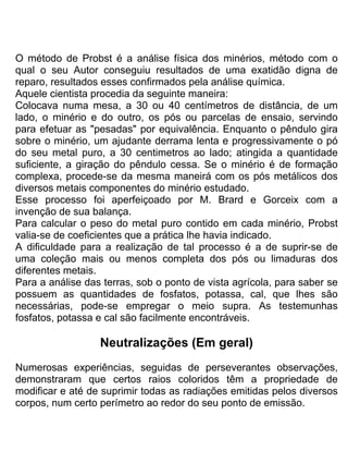 O método de Probst é a análise física dos minérios, método com o
qual o seu Autor conseguiu resultados de uma exatidão digna de
reparo, resultados esses confirmados pela análise química.
Aquele cientista procedia da seguinte maneira:
Colocava numa mesa, a 30 ou 40 centímetros de distância, de um
lado, o minério e do outro, os pós ou parcelas de ensaio, servindo
para efetuar as "pesadas" por equivalência. Enquanto o pêndulo gira
sobre o minério, um ajudante derrama lenta e progressivamente o pó
do seu metal puro, a 30 centimetros ao lado; atingida a quantidade
suficiente, a giração do pêndulo cessa. Se o minério é de formação
complexa, procede-se da mesma maneirá com os pós metálicos dos
diversos metais componentes do minério estudado.
Esse processo foi aperfeiçoado por M. Brard e Gorceix com a
invenção de sua balança.
Para calcular o peso do metal puro contido em cada minério, Probst
valia-se de coeficientes que a prática lhe havia indicado.
A dificuldade para a realização de tal processo é a de suprir-se de
uma coleção mais ou menos completa dos pós ou limaduras dos
diferentes metais.
Para a análise das terras, sob o ponto de vista agrícola, para saber se
possuem as quantidades de fosfatos, potassa, cal, que lhes são
necessárias, pode-se empregar o meio supra. As testemunhas
fosfatos, potassa e cal são facilmente encontráveis.
NeutraIizações (Em geral)
Numerosas experiências, seguidas de perseverantes observações,
demonstraram que certos raios coloridos têm a propriedade de
modificar e até de suprimir todas as radiações emitidas pelos diversos
corpos, num certo perímetro ao redor do seu ponto de emissão.
 