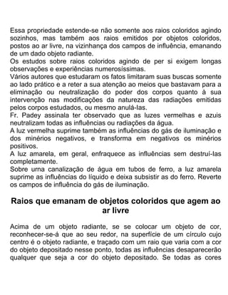 Essa propriedade estende-se não somente aos raios coloridos agindo
sozinhos, mas também aos raios emitidos por objetos coloridos,
postos ao ar livre, na vizinhança dos campos de influência, emanando
de um dado objeto radiante.
Os estudos sobre raios coloridos agindo de per si exigem longas
observações e experiências numerosíssimas.
Vários autores que estudaram os fatos limitaram suas buscas somente
ao lado prático e a reter a sua atenção ao meios que bastavam para a
eliminação ou neutralização do poder dos corpos quanto à sua
intervenção nas modificações da natureza das radiações emitidas
pelos corpos estudados, ou mesmo anulá-Ias.
Fr. Padey assinala ter observado que as luzes vermelhas e azuis
neutralizam todas as influências ou radiações da água.
A luz vermelha suprime também as influências do gás de iluminação e
dos minérios negativos, e transforma em negativos os minérios
positivos.
A luz amarela, em geral, enfraquece as influências sem destruí-Ias
completamente.
Sobre urna canalização de água em tubos de ferro, a luz amarela
suprime as influências do líquido e deixa subsistir as do ferro. Reverte
os campos de influência do gás de iluminação.
Raios que emanam de objetos coloridos que agem ao
ar livre
Acima de um objeto radiante, se se colocar um objeto de cor,
reconhecer-se-á que ao seu redor, na superfície de um círculo cujo
centro é o objeto radiante, e traçado com um raio que varia com a cor
do objeto depositado nesse ponto, todas as influências desaparecerão
qualquer que seja a cor do objeto depositado. Se todas as cores
 