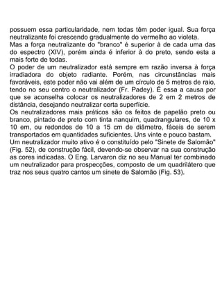 possuem essa particularidade, nem todas têm poder igual. Sua força
neutralizante foi crescendo gradualmente do vermelho ao violeta.
Mas a força neutralizante do "branco" é superior à de cada uma das
do espectro (XIV), porém ainda é inferior à do preto, sendo esta a
mais forte de todas.
O poder de um neutralizador está sempre em razão inversa à força
irradiadora do objeto radiante. Porém, nas circunstâncias mais
favoráveis, este poder não vai além de um círculo de 5 metros de raio,
tendo no seu centro o neutralizador (Fr. Padey). É essa a causa por
que se aconselha colocar os neutralizadores de 2 em 2 metros de
distância, desejando neutralizar certa superfície.
Os neutralizadores mais práticos são os feitos de papelão preto ou
branco, pintado de preto com tinta nanquim, quadrangulares, de 10 x
10 em, ou redondos de 10 a 15 cm de diâmetro, fáceis de serem
transportados em quantidades suficientes. Uns vinte e pouco bastam.
Um neutralizador muito ativo é o constituído pelo "Sinete de Salomão"
(Fig. 52), de construção fácil, devendo-se observar na sua construção
as cores indicadas. O Eng. Larvaron diz no seu Manual ter combinado
um neutralizador para prospecções, composto de um quadrilátero que
traz nos seus quatro cantos um sinete de Salomão (Fig. 53).
 