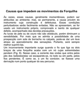Causas que impedem os movimentos da Forquilha
Às vezes, essas causas, geralmente momentâneas, podem ser
atribuídas ao ambiente; mas, se permanente, a causa provém do
instrumento cuja construção é defeituosa. Essas condições
perturbadoras serão facilmente evitadas. Não se apresentam, se for
usado um instrumento próprio, comprovado e isento de qualquer
defeito, acompanhado das devidas precauções.
As luvas de pele ou de couro não são obstáculo, porém diminuem a
sensibilidade. Por mais que se admita a possibilidade de uma
prospecção com sola de borracha no calçado, pode-se dar um leve
atraso ao apercebimento das sensações. Portanto, será sempre
melhor suprimi-Ias.
Um inconveniente importante surge quando o fio que liga os dois
braços de uma forquilha acaba com um nó cujas extremidades
pendem (Fig. 8). Nesse caso, a corrente das ondas que entra pelos
pés dos radiestesistas vai escapando-se, no todo ou em parte, pelos
fios pendentes. É como se, a um fio condutor, se fizesse uma
derivação num ponto qualquer do seu percurso.
 