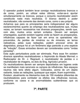 O operador poderá também levar consigo neutralizadores brancos e
de cores, porém, ao utilizar estes últimos, evitar-se-á ajuntar
simultaneamente os brancos, porque o conjunto neutralizador assim
constituído nada mais neutraliza. O branco destrói o poder
neutralizador, não somente das demais cores, como o seu próprio.
Achamos que para os principiantes seria indispensável dar alguns
esclarecimentos quanto ao emprego dos neutralizadores que, muitas
vezes, se tomam necessários nas diversas prospecções, sendo que,
com eles, muitos erros seriam evitados. Devem ser sempre
empregados, quando existem lugares onde se fazem as prospecções,
influências capazes de fazer cair em erros os operadores não
prevenidos. As jazidas de minérios ou de minerais, as terras
radioativas, pelas suas radiações, podem provocar erros de
diagnóstico, porque há aí um fenômeno algo parecido a uma espécie
de "indução". Essas emissões devem ser consideradas como "ondas
parasitas".
Esta ação perturbadora pode ser eliminada. Para esse fim existem
diversos aparelhos neutralizadores: o Aspironde do Abade Mermet; o
Radiocaptor do Dr. J. Regnault, o neutralizador de jazidas e o
neutralizador de imagens, os dois do Eng. Agrícola Larvaron.
Os neutralizadores devem ser sempre depositados em lugares onde
se manifestam mais sensíveis os campos de influências. Nos espaços
neutros não teria efeito algum. Colocados. acima de um objeto
radiante, todas as radiações, quaisquer que sejam, ficam suprimidas.
Existem ,atualmente na Alemanha mais de 150 modelos diferentes de
neutralizadores para combater os efeitos das influências nocivas,
conforme os casos e as anormalidades subterrâneas que os
produzem.
7ª. PARTE
 
