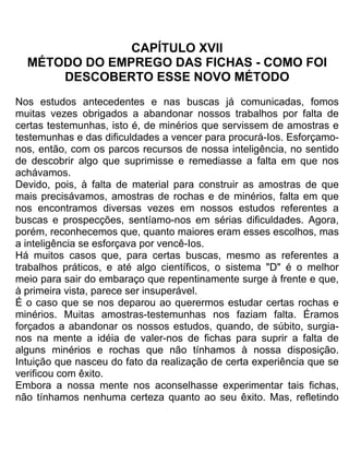 CAPÍTULO XVII
MÉTODO DO EMPREGO DAS FICHAS - COMO FOI
DESCOBERTO ESSE NOVO MÉTODO
Nos estudos antecedentes e nas buscas já comunicadas, fomos
muitas vezes obrigados a abandonar nossos trabalhos por falta de
certas testemunhas, isto é, de minérios que servissem de amostras e
testemunhas e das dificuldades a vencer para procurá-Ios. Esforçamo-
nos, então, com os parcos recursos de nossa inteligência, no sentido
de descobrir algo que suprimisse e remediasse a falta em que nos
achávamos.
Devido, pois, à falta de material para construir as amostras de que
mais precisávamos, amostras de rochas e de minérios, falta em que
nos encontramos diversas vezes em nossos estudos referentes a
buscas e prospecções, sentíamo-nos em sérias dificuldades. Agora,
porém, reconhecemos que, quanto maiores eram esses escolhos, mas
a inteligência se esforçava por vencê-Ios.
Há muitos casos que, para certas buscas, mesmo as referentes a
trabalhos práticos, e até algo científicos, o sistema "D" é o melhor
meio para sair do embaraço que repentinamente surge à frente e que,
à primeira vista, parece ser insuperável.
É o caso que se nos deparou ao querermos estudar certas rochas e
minérios. Muitas amostras-testemunhas nos faziam falta. Éramos
forçados a abandonar os nossos estudos, quando, de súbito, surgia-
nos na mente a idéia de valer-nos de fichas para suprir a falta de
alguns minérios e rochas que não tínhamos à nossa disposição.
Intuição que nasceu do fato da realização de certa experiência que se
verificou com êxito.
Embora a nossa mente nos aconselhasse experimentar tais fichas,
não tínhamos nenhuma certeza quanto ao seu êxito. Mas, refletindo
 