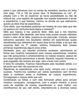 sobre o que obtivemos com os nomes de remédios, escritos em linha
(Ver págs. 119 e 120 da nossa obra "A Radiestesia no Lar", 2ª.
edição) com o fim de examinar se havia possibilidade ou não de
misturá-Ios; uma espécie de sugestão nos impelia fortemente a tentar
a experiência; o que fizemos, mesmo na dúvida em que estávamos
quanto ao êxito final da experiência.
Com efeito, que resultados poderiam ser tirados de uma idéia que não
se apoiava em nenhuma base lógica e razoável?
Idéia que nasceu à toa, pode-se dizer, idéia que a nós mesmos
parecia infantil. Não obstante, sem levar mais avante nossas reflexões
s'obre o valor de tal idéia, pusemo-Ia em execução. Contudo, sempre
estivemos apoiados nos resultados obtidos em experiências quase
semelhantes que relatamos em nossa obra acima citada, e de que não
ousamos falar na 1ª. edição, embora tivéssemos feito nossas
primeiras experiências alguns anos antes.
Alentados, pois, por aqueles primeiros sucessos, aprontamos as
fichas dos minérios necessários para nossas experiências, minérios
que não possuíamos e empreendemos os nossos ensaios, apesar de
em nosso espírito permanecer a dúvida. Decerto, naquele momento, a
auto-sugestão não entrava em jogo, nem a favor nem contra.
O êxito foi completo. Ficamos maravilhados pelo resultado obtido, e a
tal ponto que nele não queríamos crer.
Repetimos as experiências uma após outra, sempre com o mesmo
sucesso. Fizemo-nos substituir por outros operadores sem ter-Ihes
dado a conhecer antes a finalidade de nossas experiências.
Conseguiram o mesmo êxito que nós.
Combinando as fichas e com elas formando pilhas para simular
minérios compostos, conseguimos, com o próprio minério, a prova
certa da exatidão de nossas experiências; e, para melhor nos
cientificarmos do seu real mérito, estendemo-Ias a diversas outras
 