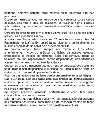 matérias, obtendo sempre esse mesmo êxito fantástico que nos
pasmava.
Quase ao mesmo tempo, num estudo de medicamentos contra certas
doenças, nos veio a idéia de selecioná-Ios, fazendo agir o pêndulo
sobre fichas, algumas com os nomes dos remédios e outras com os
das doenças.
Coroada de êxito foi também a nossa última idéia; idéia análoga à que
presidiu as experiências supra.
A essa descoberta referimo-nos na 2ª. edição da nossa obra "A
Radiestesia no Lar", a fim de pô-Ia ao alcance e conhecimento do
público desejoso de se servir dela e experimentá-Ia.
Ao mesmo tempo, tendo sempre em mente o êxito obtido
anteriormente, mercê do método de fichas de nossos estudos,
prospecções e buscas de minérios, êxito que removeu todas as
barreiras em que tropeçávamos, fomos ampliando-as, estendendo-as
a esse mesmo ramo da medicina terapêutica.
Chegamos então a descobrir que não mais se precisava dos pacientes
para fazer o seu diagnóstico e auscultá-Ios. Uma simples ficha de
cartolina, com o nome do paciente, bastava.
Ficamos pasmados ante os fatos que se assemelhavam a sortilégios.
Não queríamos crer nos fatos pelo que tinham de fantasticamente
curiosos, apesar de os termos à vista, porém não podíamos negá-Ios
e recusar-nos a aceitá-Ios, por serem verdadeiramente reais,
palpáveis e irrefutáveis.
Se algum acérrimo incrédulo pretendesse duvidar, fácil seria
convencê-Io com nossas provas.
Não há negar que as fichas podiam vir em substituição generalizada
das matérias dos corpos, substâncias e da essência mesma de todas
as coisas materiais, como também de questões espirituais.
 