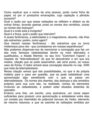 Como explicar que o nome de uma pessoa, posto numa ficha de
papel, só por si produziria emanações, cuja captação o pêndulo
acusaria?
Qual a razão por que essas radiações se refletem e afetam as de
ontras fichas, levando apenas umas os nomes dos remédios, outras
os nomes das doenças?
Qual é e onde está a incógnita?
Qual é a força, qual o poder que intervém?
A esses fenômenos, a eletricidade e o magnetismo, decerto, não Ihes
são estranhos; porém, como agem?
Que haverá nesses fenômenos - tão estranhos que os torna
misteriosos para nós - que constatamos em nossas experiências?
Não podemos dispensar-nos de mencionar a concepção que faz um
dos mais famosos radiestesistas dentre os mais afamados e
qualificados, o Abade Mermet, no seu livro "Comment I'opere", a
respeito da "telerradiestesia" de que foi descobridor e em que era
mestre, citação que se pode assemelhar, até certo ponto, ao nosso
caso de fichas. O leitor achará essa concepção descrita no cap. XXIII
que trata da telerradiestesia.
Nessa citação vemos que tais possibilidades, no que é da própria
matéria para o çaso em questão, que se pode estabelecer uma
aproximação algo semelhante com o que se passa em
telerradiestesia. Os nomes dos doentes, das doenças e dos remédios
próprios para sua cura são, na realidade; nomes de elementos
invisiveis ao radiestesista, e podem estar situados distantes do
operador.
Embora uma foto, um escrito, uma assinatura, um nome sejam
suficientes para produzir uma aproximação e estabelecer entre eles
um contato por intermédio do potencial nervoso do Vedor, elemento
da mesma natureza, e que se assimila às radiações emitidas por
 