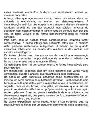 esses mesmos elementos fluídicos que representam corpos ou
matérias concretas.
A força ativa que age nesses casos, quase misteriosa, deve ser
atribuida à eletricidade, ou melhor, ao eletromagnetismo. A
desagregação atômica dos corpos e o transporte desses elementos
residuais através de um éter especial, nas células nervosas do
operador, são instantaneamente transmitidos ao pêndulo que, por sua
vez, as torna visiveis e de forma compreensivel para os nossos
sentidos.
Pois bem, com os nossos fracos conhecimentos tentamos tomar
compreensivel à nossa inteligência deficiente fatos que, à primeira
vista, parecem misteriosos, milagrosos. O mesmo se dá quando
utilizamos fichas com os nomes dos minérios e das rochas nos
estudos mineralógicos.
Os êxitos obtidos nos diversos ramos da medicina e mineralogia
levam-nos a acreditar na possibilidade de estender o método das
fichas a numerosos outros ramos científicos.
Os estudiosos têm - aí um campo imenso e fontes inesgotáveis para
seus estudos.
Em mineralogia podemos citar um caso concreto que várias vezes
verificàmos, quanto à análise, quer quantitativa quer qualitativa.
Do ponto de vista qualitativo, achamos como constituintes de um
minério um certb número de substâncias diversas. Estabelecendo uma
ficha para cada uma delas, com o respectivo nome, e constituindo, em
seguida, com essas fichas, uma pilha, observa-se que a mesma
possui propriedades idênticas ao próprio minério, quanto à sua ação
sobre o pêndulo. Esse fato prova a existência de uma influência que
chamaremos espiritual, que passa através do fluxo nervoso do Vedor,
com ação sobre o seu espirito.
Na última experiência acima citada, é tal a sua evidência que, se
substituirmos as fichas por um pequeno elemento de cada substância,
 