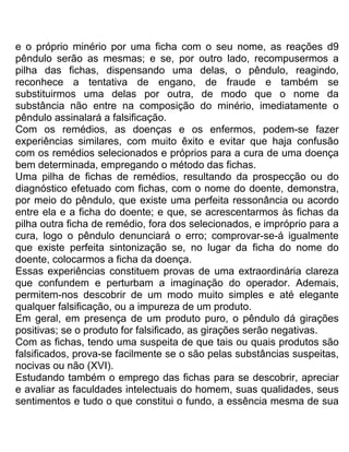 e o próprio minério por uma ficha com o seu nome, as reações d9
pêndulo serão as mesmas; e se, por outro lado, recompusermos a
pilha das fichas, dispensando uma delas, o pêndulo, reagindo,
reconhece a tentativa de engano, de fraude e também se
substituirmos uma delas por outra, de modo que o nome da
substância não entre na composição do minério, imediatamente o
pêndulo assinalará a falsificação.
Com os remédios, as doenças e os enfermos, podem-se fazer
experiências similares, com muito êxito e evitar que haja confusão
com os remédios selecionados e próprios para a cura de uma doença
bem determinada, empregando o método das fichas.
Uma pilha de fichas de remédios, resultando da prospecção ou do
diagnóstico efetuado com fichas, com o nome do doente, demonstra,
por meio do pêndulo, que existe uma perfeita ressonância ou acordo
entre ela e a ficha do doente; e que, se acrescentarmos às fichas da
pilha outra ficha de remédio, fora dos selecionados, e impróprio para a
cura, logo o pêndulo denunciará o erro; comprovar-se-á igualmente
que existe perfeita sintonização se, no lugar da ficha do nome do
doente, colocarmos a ficha da doença.
Essas experiências constituem provas de uma extraordinária clareza
que confundem e perturbam a imaginação do operador. Ademais,
permitem-nos descobrir de um modo muito simples e até elegante
qualquer falsificação, ou a impureza de um produto.
Em geral, em presença de um produto puro, o pêndulo dá girações
positivas; se o produto for falsificado, as girações serão negativas.
Com as fichas, tendo uma suspeita de que tais ou quais produtos são
falsificados, prova-se facilmente se o são pelas substâncias suspeitas,
nocivas ou não (XVI).
Estudando também o emprego das fichas para se descobrir, apreciar
e avaliar as faculdades intelectuais do homem, suas qualidades, seus
sentimentos e tudo o que constitui o fundo, a essência mesma de sua
 