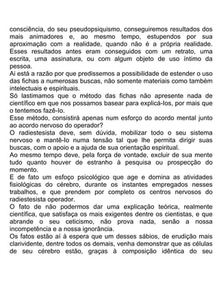 consciência, do seu pseudopsiquismo, conseguiremos resultados dos
mais animadores e, ao mesmo tempo, estupendos por sua
aproximação com a realidade, quando não é a própria realidade.
Esses resultados antes eram conseguidos com um retrato, uma
escrita, uma assinatura, ou com algum objeto de uso íntimo da
pessoa.
Ai está a razão por que predissemos a possibilidade de estender o uso
das fichas a numerosas buscas, não somente materiais como também
intelectuais e espirituais.
Só lastimamos que o método das fichas não apresente nada de
científico em que nos possamos basear para explicá-Ios, por mais que
o tentemos fazê-Io.
Esse método, consistirá apenas num esforço do acordo mental junto
ao acordo nervoso do operador?
O radiestesista deve, sem dúvida, mobilizar todo o seu sistema
nervoso e mantê-Io numa tensão tal que lhe permita dirigir suas
buscas, com o apoio e a ajuda de sua orientação espiritual.
Ao mesmo tempo deve, pela força de vontade, excluir de sua mente
tudo quanto houver de estranho à pesquisa ou prospecção do
momento.
E de fato um esfoço psicológico que age e domina as atividades
fisiológicas do cérebro, durante os instantes empregados nesses
trabalhos, e que prendem por completo os centros nervosos do
radiestesista operador.
O fato de não podermos dar uma explicação teórica, realmente
científica, que satisfaça os mais exigentes dentre os cientistas, e que
abrande o seu ceticismo, não prova nada, senão a nossa
incompetência e a nossa ignorância.
Os fatos estão aí à espera que um desses sábios, de erudição mais
clarividente, dentre todos os demais, venha demonstrar que as células
de seu cérebro estão, graças à composição idêntica do seu
 