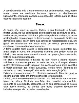 A pecuária muito teria a lucrar com os seus ensinamentos, mas, nesse
ramo, como na medicina humana, apenas o abordaremos
ligeiramente, chamando contudo a atenção dos leitores para as obras
especializadas no assunto.
Terras
As terras são, mais ou menos, férteis, e sua fertilidade é função,
muitas vezes, de sua composição ou da adaptação da cultura ao solo.
Muitas vezes, a cultura não é apropriada à qualidade da terra, fazendo
abstração dos casos em que os terrenos são ou demasiado úmidos ou
demasiado secos, assim como das condições meteorológicas que, em
geral, se manifestam de modo mais ou menos permanente e
constante, como se dá em certas zonas.
A terra vegetal, terra arável, é composta de quatro elementos: cal,
areia, argila e humo, em proporções diversas que podem variar ao
infinito, mas se os seus elementos estão em proporção conveniente,
trata-se de primeira qualidade.
No Brasil, considerando o Estado de São Paulo e alguns estados
vizinhos e numerosas partes do resto do país, a dosagem desses
quatro elementos é muito irregular. Em certas partes a argila constitui
a maior extensão das terras cultivadas. Terras fortes, coloridas de
vermelho ou roxo, "massapé", são as de maior cotação (XVI).
Existem zonas onde a areia é o elemento dominante. Mas, em geral, o
calcário parece faltar em grande parte das terras aráveis.
De fato, a falta desse elemento constitui uma deficiência das melhores
terras de cultura. Contudo, sua falta não. constitui, em absoluto,
elemento de esterilidade, porquanto, se na sua composição se nota a
falta dessa matéria, as plantas que nelas crescem recebem-no
indiretamente por via de ondas ou radiações.
 
