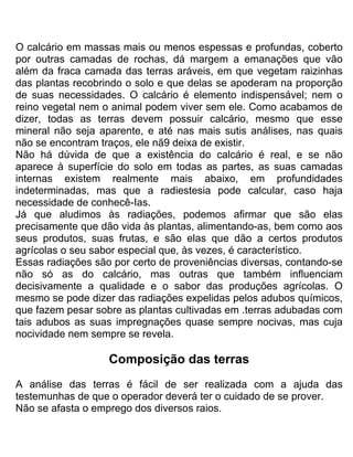 O calcário em massas mais ou menos espessas e profundas, coberto
por outras camadas de rochas, dá margem a emanações que vão
além da fraca camada das terras aráveis, em que vegetam raizinhas
das plantas recobrindo o solo e que delas se apoderam na proporção
de suas necessidades. O calcário é elemento indispensável; nem o
reino vegetal nem o animal podem viver sem ele. Como acabamos de
dizer, todas as terras devem possuir calcário, mesmo que esse
mineral não seja aparente, e até nas mais sutis análises, nas quais
não se encontram traços, ele nã9 deixa de existir.
Não há dúvida de que a existência do calcário é real, e se não
aparece à superfície do solo em todas as partes, as suas camadas
internas existem realmente mais abaixo, em profundidades
indeterminadas, mas que a radiestesia pode calcular, caso haja
necessidade de conhecê-Ias.
Já que aludimos às radiações, podemos afirmar que são elas
precisamente que dão vida às plantas, alimentando-as, bem como aos
seus produtos, suas frutas, e são elas que dão a certos produtos
agrícolas o seu sabor especial que, às vezes, é característico.
Essas radiações são por certo de proveniências diversas, contando-se
não só as do calcário, mas outras que também influenciam
decisivamente a qualidade e o sabor das produções agrícolas. O
mesmo se pode dizer das radiações expelidas pelos adubos químicos,
que fazem pesar sobre as plantas cultivadas em .terras adubadas com
tais adubos as suas impregnações quase sempre nocivas, mas cuja
nocividade nem sempre se revela.
Composição das terras
A análise das terras é fácil de ser realizada com a ajuda das
testemunhas de que o operador deverá ter o cuidado de se prover.
Não se afasta o emprego dos diversos raios.
 