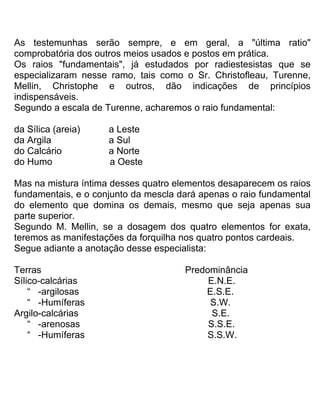As testemunhas serão sempre, e em geral, a "última ratio"
comprobatória dos outros meios usados e postos em prática.
Os raios "fundamentais", já estudados por radiestesistas que se
especializaram nesse ramo, tais como o Sr. Christofleau, Turenne,
Mellin, Christophe e outros, dão indicações de princípios
indispensáveis.
Segundo a escala de Turenne, acharemos o raio fundamental:
da Sílica (areia) a Leste
da Argila a Sul
do Calcário a Norte
do Humo a Oeste
Mas na mistura íntima desses quatro elementos desaparecem os raios
fundamentais, e o conjunto da mescla dará apenas o raio fundamental
do elemento que domina os demais, mesmo que seja apenas sua
parte superior.
Segundo M. Mellin, se a dosagem dos quatro elementos for exata,
teremos as manifestações da forquilha nos quatro pontos cardeais.
Segue adiante a anotação desse especialista:
Terras Predominância
Sílico-calcárias E.N.E.
“ -argilosas E.S.E.
“ -Humíferas S.W.
Argilo-calcárias S.E.
“ -arenosas S.S.E.
“ -Humíferas S.S.W.
 