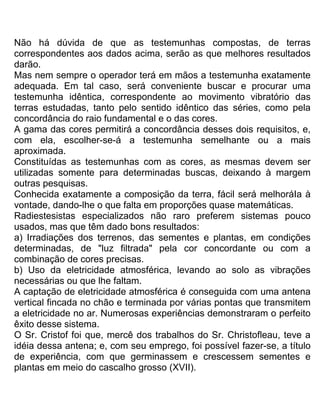 Não há dúvida de que as testemunhas compostas, de terras
correspondentes aos dados acima, serão as que melhores resultados
darão.
Mas nem sempre o operador terá em mãos a testemunha exatamente
adequada. Em tal caso, será conveniente buscar e procurar uma
testemunha idêntica, correspondente ao movimento vibratório das
terras estudadas, tanto pelo sentido idêntico das séries, como pela
concordância do raio fundamental e o das cores.
A gama das cores permitirá a concordância desses dois requisitos, e,
com ela, escolher-se-á a testemunha semelhante ou a mais
aproximada.
Constituídas as testemunhas com as cores, as mesmas devem ser
utilizadas somente para determinadas buscas, deixando à margem
outras pesquisas.
Conhecida exatamente a composição da terra, fácil será melhoráIa à
vontade, dando-lhe o que falta em proporções quase matemáticas.
Radiestesistas especializados não raro preferem sistemas pouco
usados, mas que têm dado bons resultados:
a) Irradiações dos terrenos, das sementes e plantas, em condições
determinadas, de "luz filtrada" pela cor concordante ou com a
combinação de cores precisas.
b) Uso da eletricidade atmosférica, levando ao solo as vibrações
necessárias ou que lhe faltam.
A captação de eletricidade atmosférica é conseguida com uma antena
vertical fincada no chão e terminada por várias pontas que transmitem
a eletricidade no ar. Numerosas experiências demonstraram o perfeito
êxito desse sistema.
O Sr. Cristof foi que, mercê dos trabalhos do Sr. Christofleau, teve a
idéia dessa antena; e, com seu emprego, foi possível fazer-se, a título
de experiência, com que germinassem e crescessem sementes e
plantas em meio do cascalho grosso (XVII).
 