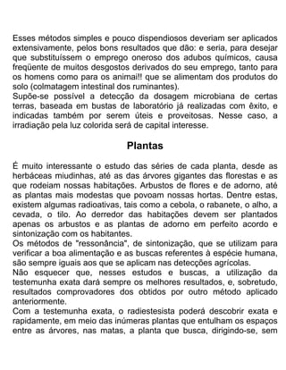 Esses métodos simples e pouco dispendiosos deveriam ser aplicados
extensivamente, pelos bons resultados que dão: e seria, para desejar
que substituíssem o emprego oneroso dos adubos químicos, causa
freqüente de muitos desgostos derivados do seu emprego, tanto para
os homens como para os animai!! que se alimentam dos produtos do
solo (colmatagem intestinal dos ruminantes).
Supõe-se possível a detecção da dosagem microbiana de certas
terras, baseada em bustas de laboratório já realizadas com êxito, e
indicadas também por serem úteis e proveitosas. Nesse caso, a
irradiação pela luz colorida será de capital interesse.
Plantas
É muito interessante o estudo das séries de cada planta, desde as
herbáceas miudinhas, até as das árvores gigantes das florestas e as
que rodeiam nossas habitações. Arbustos de flores e de adorno, até
as plantas mais modestas que povoam nossas hortas. Dentre estas,
existem algumas radioativas, tais como a cebola, o rabanete, o alho, a
cevada, o tilo. Ao derredor das habitações devem ser plantados
apenas os arbustos e as plantas de adorno em perfeito acordo e
sintonização com os habitantes.
Os métodos de "ressonância", de sintonização, que se utilizam para
verificar a boa alimentação e as buscas referentes à espécie humana,
são sempre iguais aos que se aplicam nas detecções agrícolas.
Não esquecer que, nesses estudos e buscas, a utilização da
testemunha exata dará sempre os melhores resultados, e, sobretudo,
resultados comprovadores dos obtidos por outro método aplicado
anteriormente.
Com a testemunha exata, o radiestesista poderá descobrir exata e
rapidamente, em meio das inúmeras plantas que entulham os espaços
entre as árvores, nas matas, a planta que busca, dirigindo-se, sem
 
