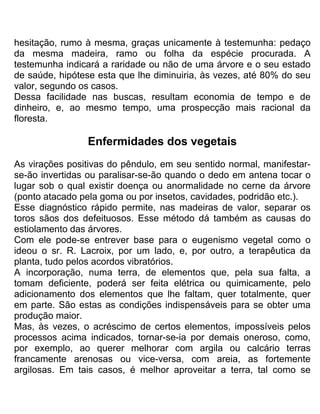hesitação, rumo à mesma, graças unicamente à testemunha: pedaço
da mesma madeira, ramo ou folha da espécie procurada. A
testemunha indicará a raridade ou não de uma árvore e o seu estado
de saúde, hipótese esta que lhe diminuiria, às vezes, até 80% do seu
valor, segundo os casos.
Dessa facilidade nas buscas, resultam economia de tempo e de
dinheiro, e, ao mesmo tempo, uma prospecção mais racional da
floresta.
Enfermidades dos vegetais
As virações positivas do pêndulo, em seu sentido normal, manifestar-
se-ão invertidas ou paralisar-se-ão quando o dedo em antena tocar o
lugar sob o qual existir doença ou anormalidade no cerne da árvore
(ponto atacado pela goma ou por insetos, cavidades, podridão etc.).
Esse diagnóstico rápido permite, nas madeiras de valor, separar os
toros sãos dos defeituosos. Esse método dá também as causas do
estiolamento das árvores.
Com ele pode-se entrever base para o eugenismo vegetal como o
ideou o sr. R. Lacroix, por um lado, e, por outro, a terapêutica da
planta, tudo pelos acordos vibratórios.
A incorporação, numa terra, de elementos que, pela sua falta, a
tomam deficiente, poderá ser feita elétrica ou quimicamente, pelo
adicionamento dos elementos que lhe faltam, quer totalmente, quer
em parte. São estas as condições indispensáveis para se obter uma
produção maior.
Mas, às vezes, o acréscimo de certos elementos, impossíveis pelos
processos acima indicados, tornar-se-ia por demais oneroso, como,
por exemplo, ao querer melhorar com argila ou calcário terras
francamente arenosas ou vice-versa, com areia, as fortemente
argilosas. Em tais casos, é melhor aproveitar a terra, tal como se
 