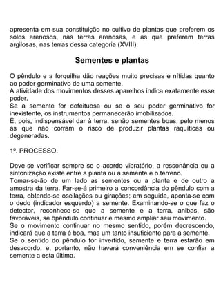 apresenta em sua constituição no cultivo de plantas que preferem os
solos arenosos, nas terras arenosas, e as que preferem terras
argilosas, nas terras dessa categoria (XVIII).
Sementes e plantas
O pêndulo e a forquilha dão reações muito precisas e nítidas quanto
ao poder germinativo de uma semente.
A atividade dos movimentos desses aparelhos indica exatamente esse
poder.
Se a semente for defeituosa ou se o seu poder germinativo for
inexistente, os instrumentos permanecerão imobilizados.
É, pois, indispensável dar à terra, senão sementes boas, pelo menos
as que não corram o risco de produzir plantas raquíticas ou
degeneradas.
1º. PROCESSO.
Deve-se verificar sempre se o acordo vibratório, a ressonância ou a
sintonização existe entre a planta ou a semente e o terreno.
Tomar-se-ão de um lado as sementes ou a planta e de outro a
amostra da terra. Far-se-á primeiro a concordância do pêndulo com a
terra, obtendo-se oscilações ou girações; em seguida, aponta-se com
o dedo (indicador esquerdo) a semente. Examinando-se o que faz o
detector, reconhece-se que a semente e a terra, anibas, são
favoráveis, se ôpêndulo continuar e mesmo ampliar seu movimento.
Se o movimento continuar no mesmo sentido, porém decrescendo,
indicará que a terra é boa, mas um tanto insuficiente para a semente.
Se o sentido do pêndulo for invertido, semente e terra estarão em
desacordo, e, portanto, não haverá conveniência em se confiar a
semente a esta última.
 