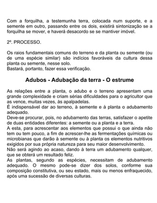 Com a forquilha, a testemunha terra, colocada num suporte, e a
semente em outro, passando entre os dois, existirá sintonização se a
forquilha se mover, e haverá desacordo se se mantiver imóvel.
2º. PROCESSO.
Os raios fundamentais comuns do terreno e da planta ou semente (ou
de uma espécie similar) são indícios favoráveis da cultura dessa
planta ou semente, nesse solo.
Bastará, portanto, fazer essa verificação.
Adubos - Adubação da terra - O estrume
As relações entre a planta, o adubo e o terreno apresentam uma
grande complexidade e criam sérias dificuldades para o agricultor que
as vence, muitas vezes, às apalpadelas.
É indispensável dar ao terreno, à semente e à planta o adubamento
adequado.
Deve-se procurar, pois, no adubamento das terras, satisfazer o apetite
de duas entidades diferentes: a semente ou a planta e a terra.
A esta, para acrescentar aos elementos que possui o que ainda não
tem ou tem pouco, a fim de acrescer-lhe as fermentações químicas ou
microbianas que darão à semente ou à planta os elementos nutritivos
exigidos por sua própria natureza para seu maior desenvolvimento.
Não será agindo ao acaso, dando à terra um adubamento qualquer,
que se obterá um resultado feliz.
As plantas, segundo as espécies, necessitam de adubamento
adequado. O mesmo pode-se dizer dos solos, conforme sua
composição constitutiva, ou seu estado, mais ou menos enfraquecido,
após uma sucessão de diversas culturas.
 