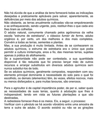 Não há dúvida de que a análise da terra fornecerá todas as indicações
desejadas e praticamente aplicáveis para salvar, aparentemente, as
deficiências por meio dos adubos químicos.
Não obstante, as terras anualmente cultivadas vão-se empobrecendo
e se enfraquecendo, sendo urgente, pois, restituir-lhes o que cada ano
lhes tiram as colheitas.
O adubo natural, comumente chamado pelos agrônomos da velha
escola "estrume de estrebaria", o clássico fumier de ferme, adubo
orgânico é, por certo, um dos melhores e dos mais completos.
Convém a todas as terras, sementes e plantas.
Mas, a sua produção é muito limitada. Antes de se conhecerem os
adubos químicos, o estrume de estrebaria era o único que podia
permitir a cultura ininterrupta, anos a fio, das mesmas terras, sujeitas
apenas à prática do afolhamento.
Se a superioridade não pode ser contestada, a sua quantidade
disponível é tão reduzida que foi preciso lançar mão de outros
recursos e arranjar substitutos em diversos adubos químicos sem
nunca substituí-los de todo.
Se os adubos químicos, geralmente compostos, respondem com seu
elemento principal dominante à necessidade do solo para o qual foi
escolhido, os demais (elementos) têm, às vezes, efeitos nocivos, mais
ou menos disfarçados e, para muitas lavouras, são onerosos.
Para o agricultor é de capital importância poder, de per si, saber quais
as necessidades de suas terras, quanto à adubação que Ihes é
indispensável, tendo em vista as futuras plantações a que são
destinadas.
A radiestesia fornecer-Ihes-á os meios. Eis, a seguir, o processo:
Verificar com o pêndulo se há acordo vibratório entre uma amostra de
terra e outra de adubo. O acordo existirá ou não se as girações
 