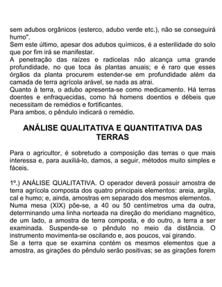 sem adubos orgânicos (esterco, adubo verde etc.), não se conseguirá
humo".
Sem este último, apesar dos adubos químicos, é a esterilidade do solo
que por fim irá se manifestar.
A penetração das raízes e radicelas não alcança uma grande
profundidade, no que toca às plantas anuais; e é raro que esses
órgãos da planta procurem estender-se em profundidade além da
camada de terra agrícola arável, se nada as atrai.
Quanto à terra, o adubo apresenta-se como medicamento. Há terras
doentes e enfraquecidas, como há homens doentios e débeis que
necessitam de remédios e fortificantes.
Para ambos, o pêndulo indicará o remédio.
ANÁLISE QUALITATIVA E QUANTITATIVA DAS
TERRAS
Para o agricultor, é sobretudo a composição das terras o que mais
interessa e, para auxiliá-lo, damos, a seguir, métodos muito simples e
fáceis.
1º.) ANÁLISE QUALITATIVA. O operador deverá possuir amostra de
terra agrícola composta dos quatro principais elementos: areia, argila,
cal e humo; e, ainda, amostras em separado dos mesmos elementos.
Numa mesa (XIX) põe-se, a 40 ou 50 centímetros uma da outra,
determinando uma linha norteada na direção do meridiano magnético,
de um lado, a amostra de terra composta, e do outro, a terra a ser
examinada. Suspende-se o pêndulo no meio da distância. O
instrumento movimenta-se oscilando e, aos poucos, vai girando.
Se a terra que se examina contém os mesmos elementos que a
amostra, as girações do pêndulo serão positivas; se as girações forem
 