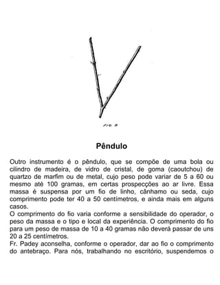 Pêndulo
Outro instrumento é o pêndulo, que se compõe de uma bola ou
cilindro de madeira, de vidro de cristal, de goma (caoutchou) de
quartzo de marfim ou de metal, cujo peso pode variar de 5 a 60 ou
mesmo até 100 gramas, em certas prospecções ao ar livre. Essa
massa é suspensa por um fio de linho, cânhamo ou seda, cujo
comprimento pode ter 40 a 50 centímetros, e ainda mais em alguns
casos.
O comprimento do fio varia conforme a sensibilidade do operador, o
peso da massa e o tipo e local da experiência. O comprimento do fio
para um peso de massa de 10 a 40 gramas não deverá passar de uns
20 a 25 centímetros.
Fr. Padey aconselha, conforme o operador, dar ao fio o comprimento
do antebraço. Para nós, trabalhando no escritório, suspendemos o
 